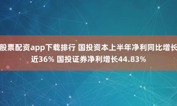 股票配资app下载排行 国投资本上半年净利同比增长近36% 国投证券净利增长44.83%