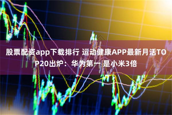股票配资app下载排行 运动健康APP最新月活TOP20出炉：华为第一 是小米3倍