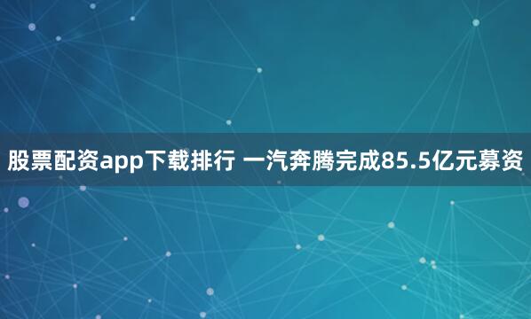 股票配资app下载排行 一汽奔腾完成85.5亿元募资