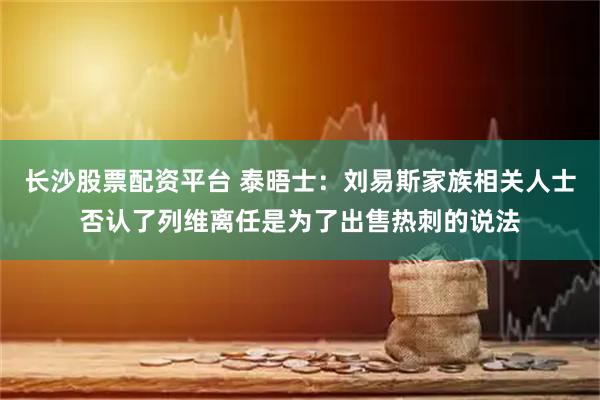 长沙股票配资平台 泰晤士：刘易斯家族相关人士否认了列维离任是为了出售热刺的说法