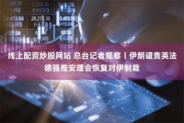 线上配资炒股网站 总台记者观察丨伊朗谴责英法德强推安理会恢复对伊制裁