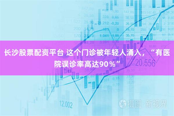 长沙股票配资平台 这个门诊被年轻人涌入，“有医院误诊率高达90％”
