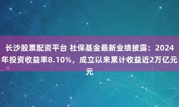 长沙股票配资平台 社保基金最新业绩披露：2024年投资收益率8.10%，成立以来累计收益近2万亿元