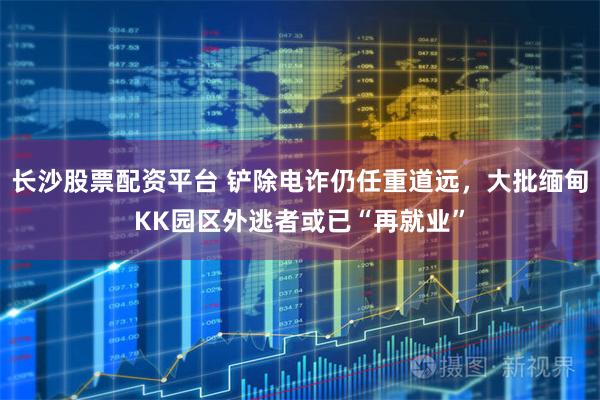 长沙股票配资平台 铲除电诈仍任重道远，大批缅甸KK园区外逃者或已“再就业”