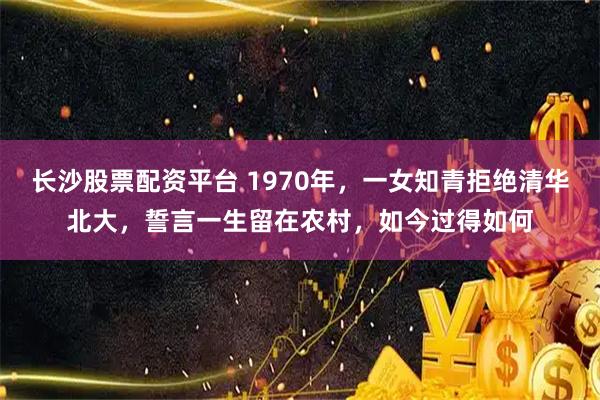 长沙股票配资平台 1970年，一女知青拒绝清华北大，誓言一生留在农村，如今过得如何