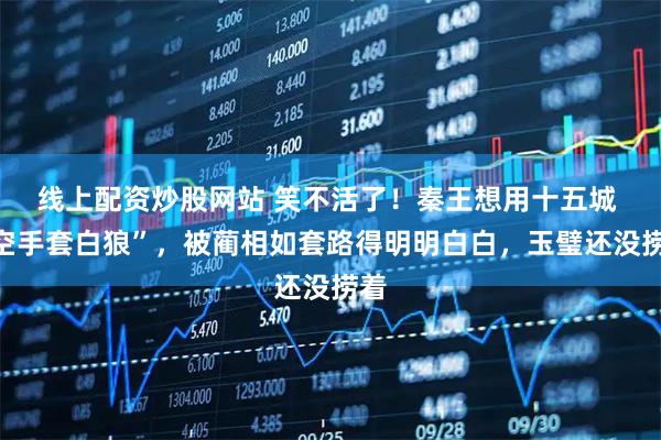 线上配资炒股网站 笑不活了！秦王想用十五城 “空手套白狼”，被蔺相如套路得明明白白，玉璧还没捞着