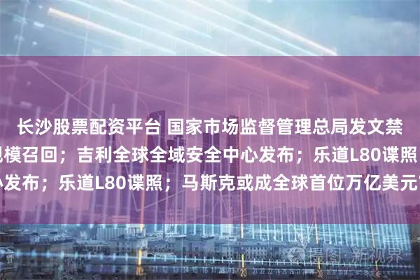 长沙股票配资平台 国家市场监督管理总局发文禁止亏本卖车；丰田大规模召回；吉利全球全域安全中心发布；乐道L80谍照；马斯克或成全球首位万亿美元富豪