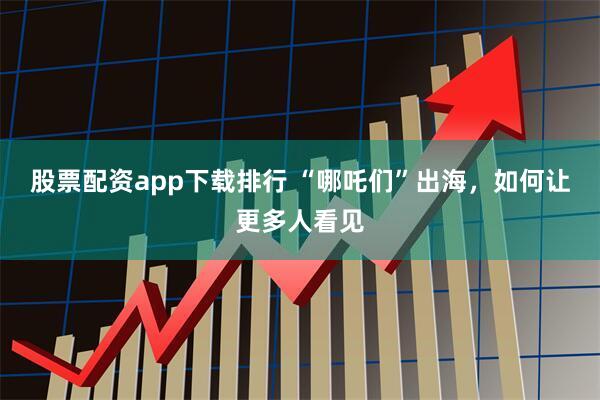 股票配资app下载排行 “哪吒们”出海，如何让更多人看见