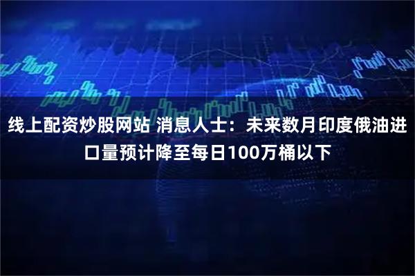 线上配资炒股网站 消息人士：未来数月印度俄油进口量预计降至每日100万桶以下
