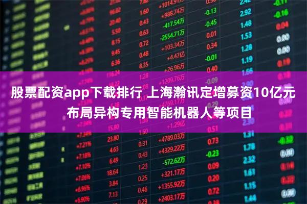 股票配资app下载排行 上海瀚讯定增募资10亿元   布局异构专用智能机器人等项目
