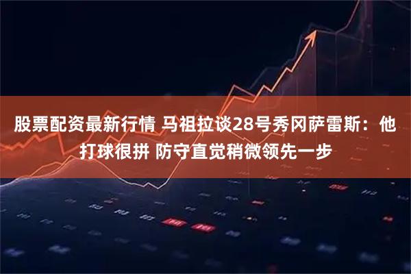 股票配资最新行情 马祖拉谈28号秀冈萨雷斯：他打球很拼 防守直觉稍微领先一步