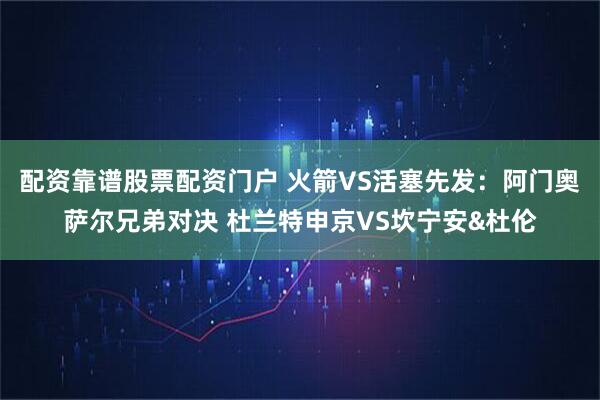 配资靠谱股票配资门户 火箭VS活塞先发：阿门奥萨尔兄弟对决 杜兰特申京VS坎宁安&杜伦