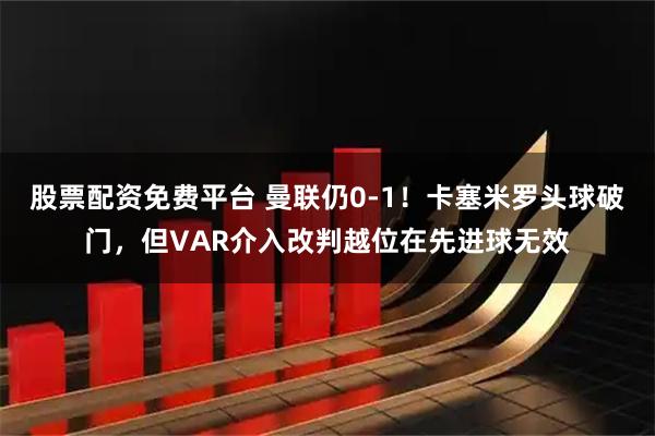股票配资免费平台 曼联仍0-1！卡塞米罗头球破门，但VAR介入改判越位在先进球无效