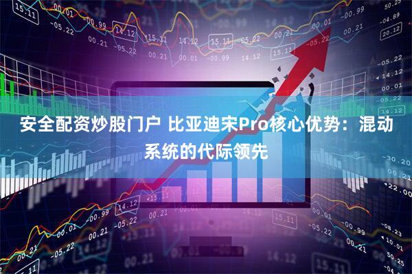 安全配资炒股门户 比亚迪宋Pro核心优势：混动系统的代际领先
