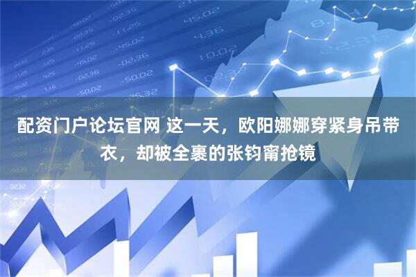 配资门户论坛官网 这一天，欧阳娜娜穿紧身吊带衣，却被全裹的张钧甯抢镜