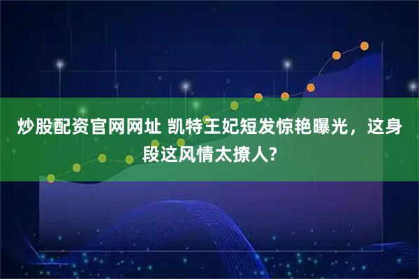 炒股配资官网网址 凯特王妃短发惊艳曝光，这身段这风情太撩人?