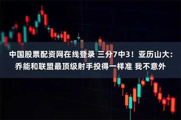 中国股票配资网在线登录 三分7中3！亚历山大：乔能和联盟最顶级射手投得一样准 我不意外
