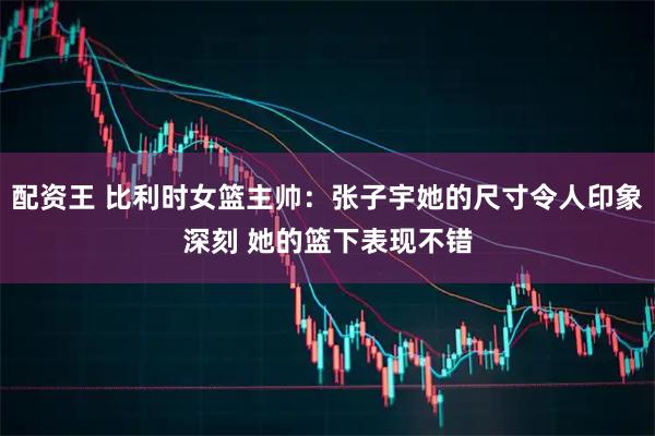 配资王 比利时女篮主帅：张子宇她的尺寸令人印象深刻 她的篮下表现不错