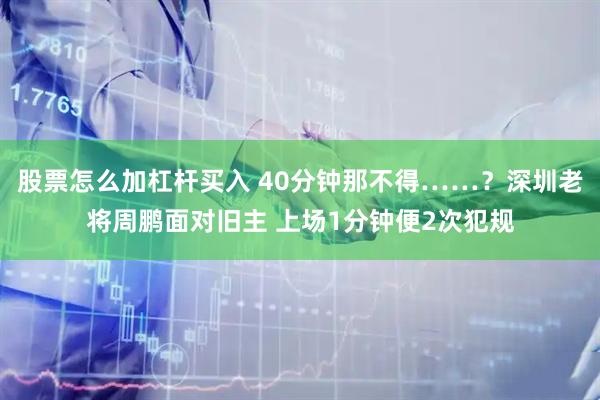 股票怎么加杠杆买入 40分钟那不得……？深圳老将周鹏面对旧主 上场1分钟便2次犯规