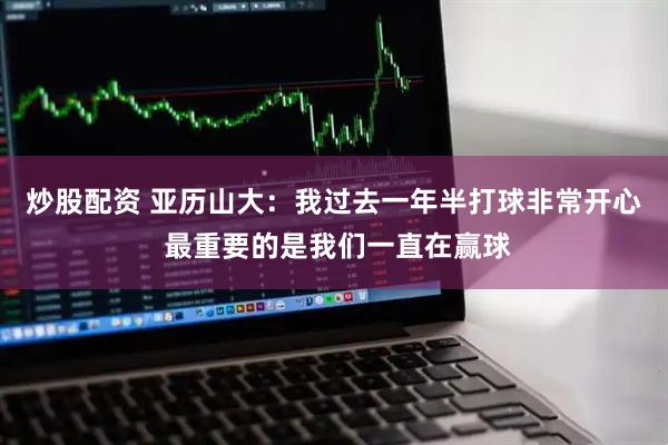 炒股配资 亚历山大：我过去一年半打球非常开心 最重要的是我们一直在赢球