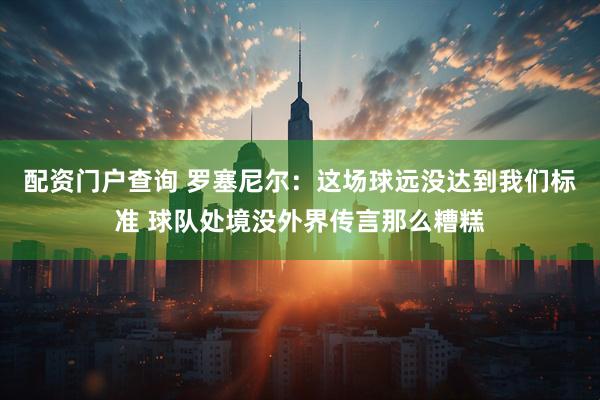 配资门户查询 罗塞尼尔：这场球远没达到我们标准 球队处境没外界传言那么糟糕